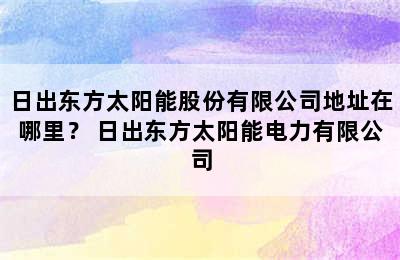 日出东方太阳能股份有限公司地址在哪里？ 日出东方太阳能电力有限公司